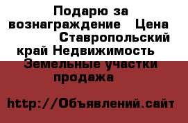 Подарю за вознаграждение › Цена ­ 30 000 - Ставропольский край Недвижимость » Земельные участки продажа   